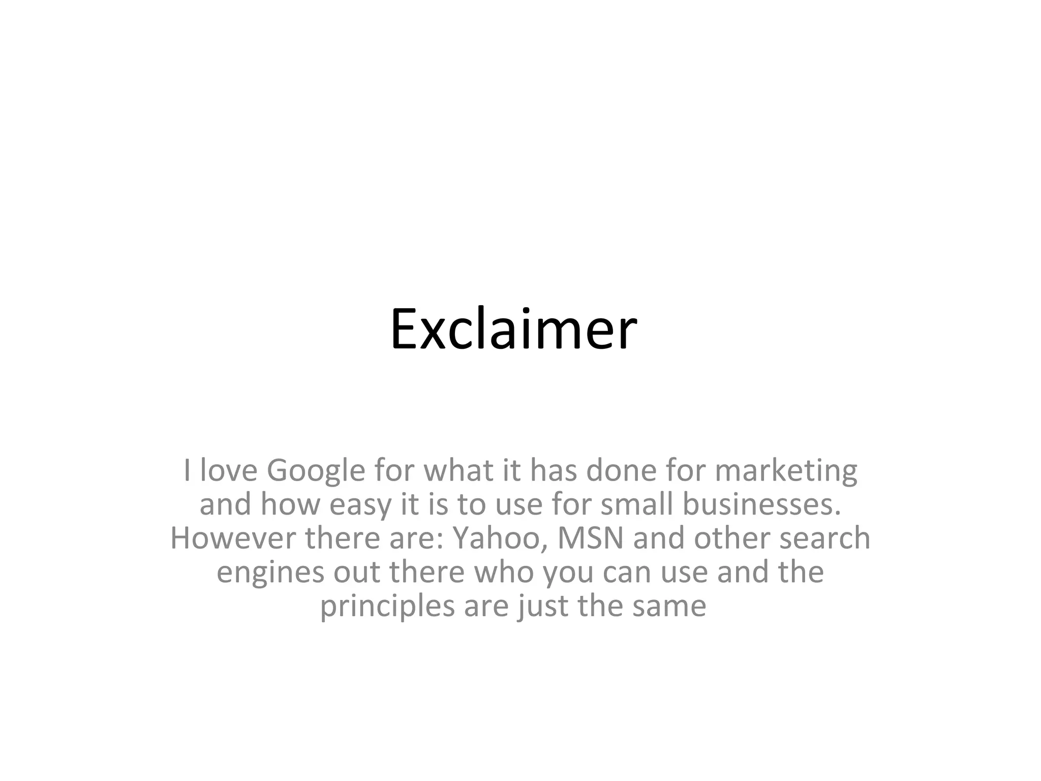 Exclaimer  I love Google for what it has done for marketing and how easy it is to use for small businesses. However there are: Yahoo, MSN and other search engines out there who you can use and the principles are just the same  