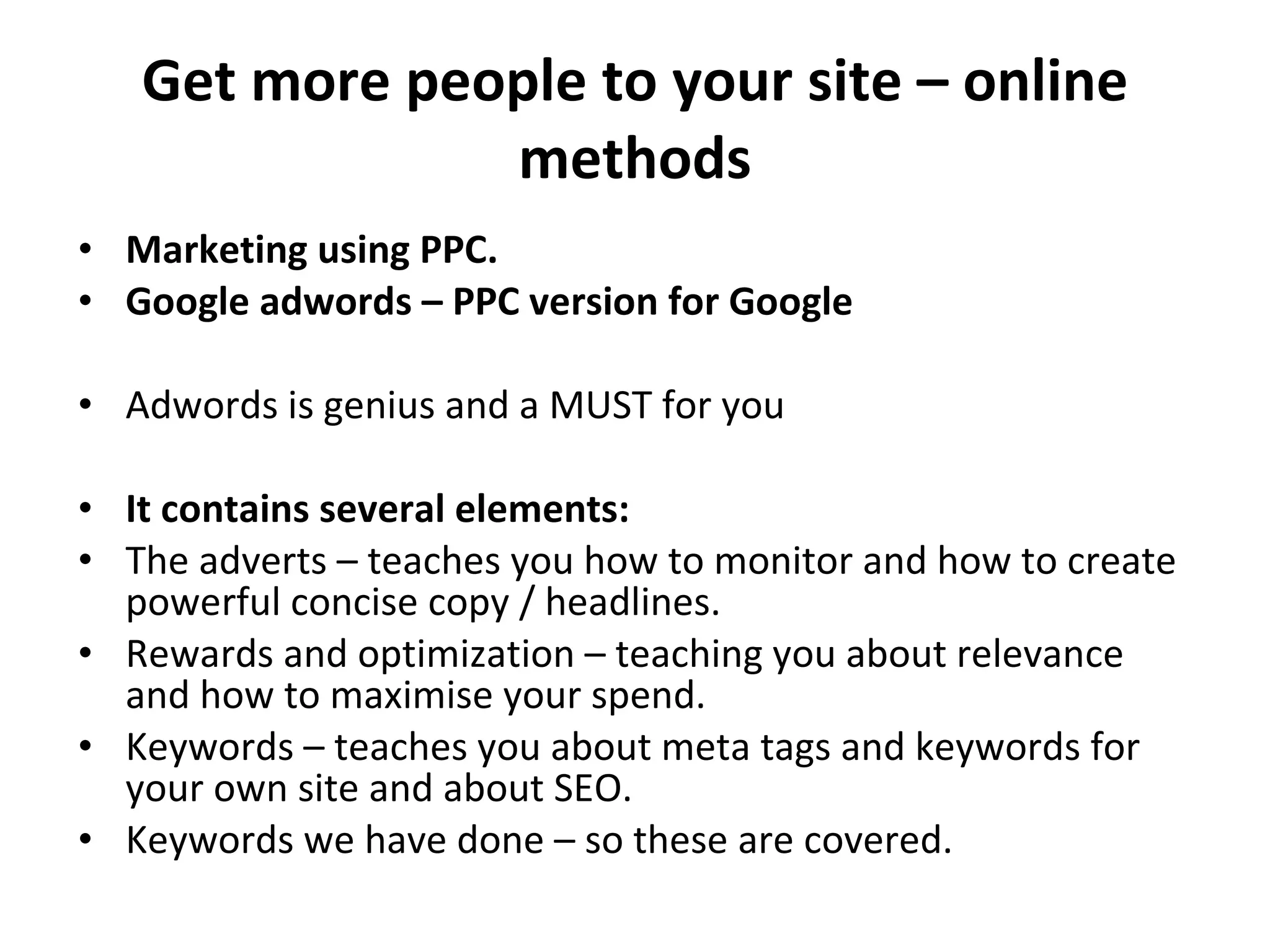 Get more people to your site – online methods Marketing using PPC. Google adwords – PPC version for Google Adwords is genius and a MUST for you It contains several elements:   The adverts – teaches you how to monitor and how to create powerful concise copy / headlines. Rewards and optimization – teaching you about relevance and how to maximise your spend.  Keywords – teaches you about meta tags and keywords for your own site and about SEO. Keywords we have done – so these are covered.  