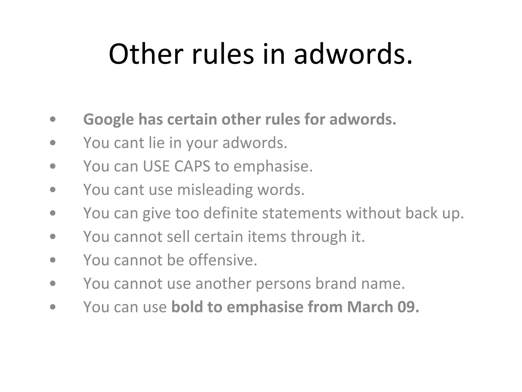 Other rules in adwords. Google has certain other rules for adwords.   You cant lie in your adwords.  You can USE CAPS to emphasise. You cant use misleading words.  You can give too definite statements without back up.  You cannot sell certain items through it.  You cannot be offensive.  You cannot use another persons brand name.  You can use  bold to emphasise from March 09.  