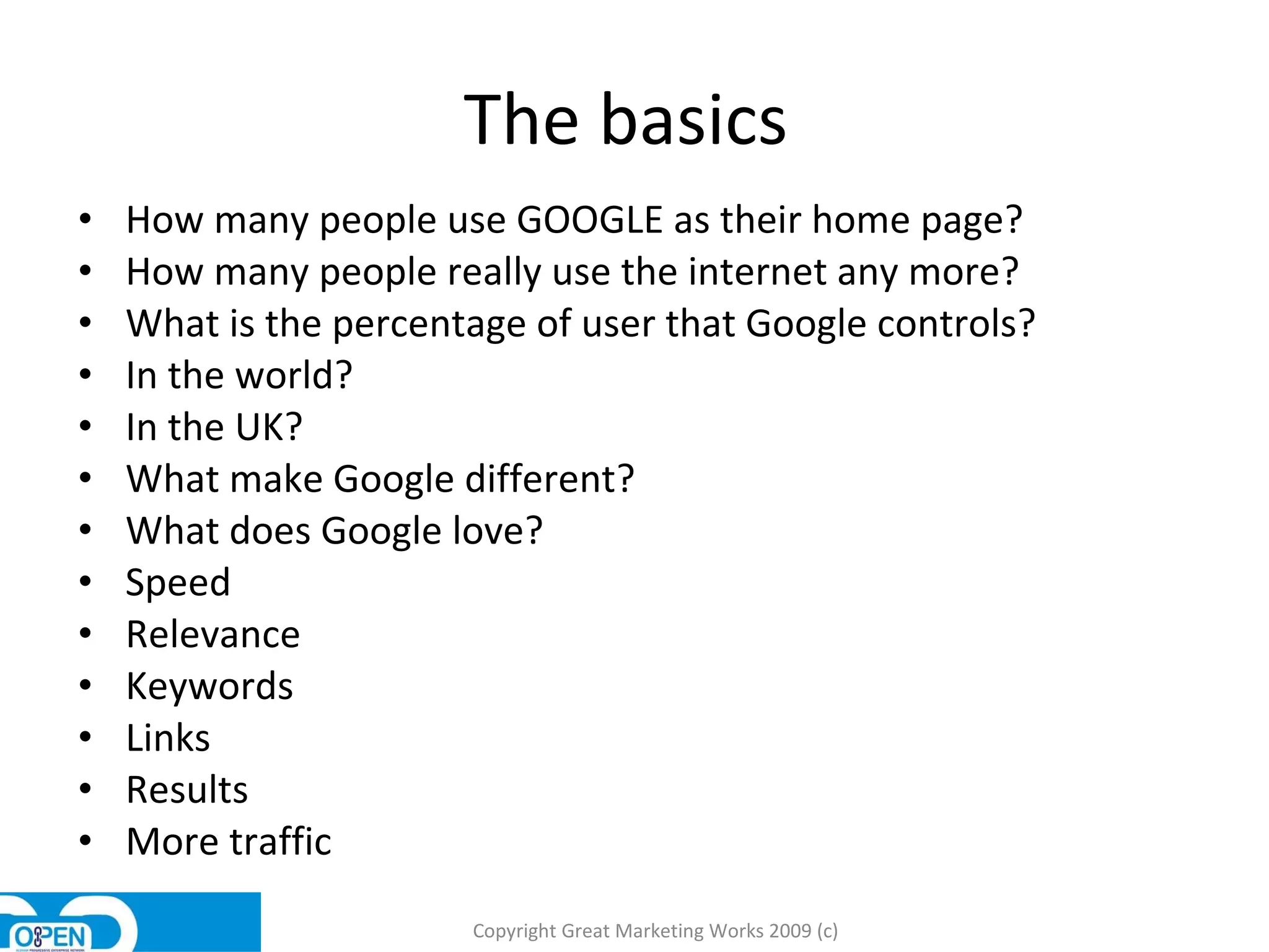 The basics  How many people use GOOGLE as their home page?  How many people really use the internet any more?  What is the percentage of user that Google controls?  In the world?  In the UK?  What make Google different?  What does Google love?  Speed  Relevance  Keywords Links  Results More traffic Copyright Great Marketing Works 2009 (c) 