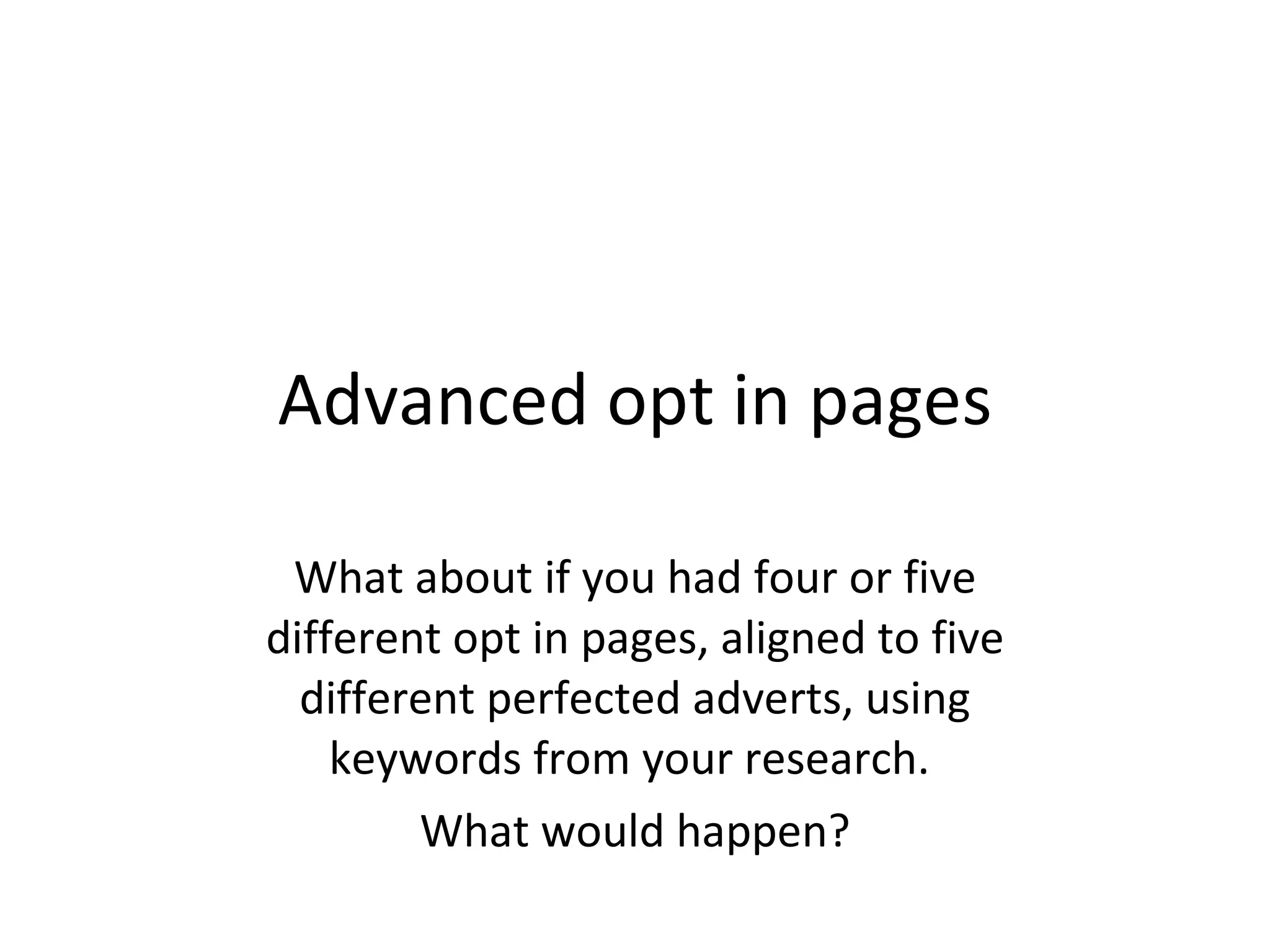 Advanced opt in pages What about if you had four or five different opt in pages, aligned to five different perfected adverts, using keywords from your research.  What would happen? 