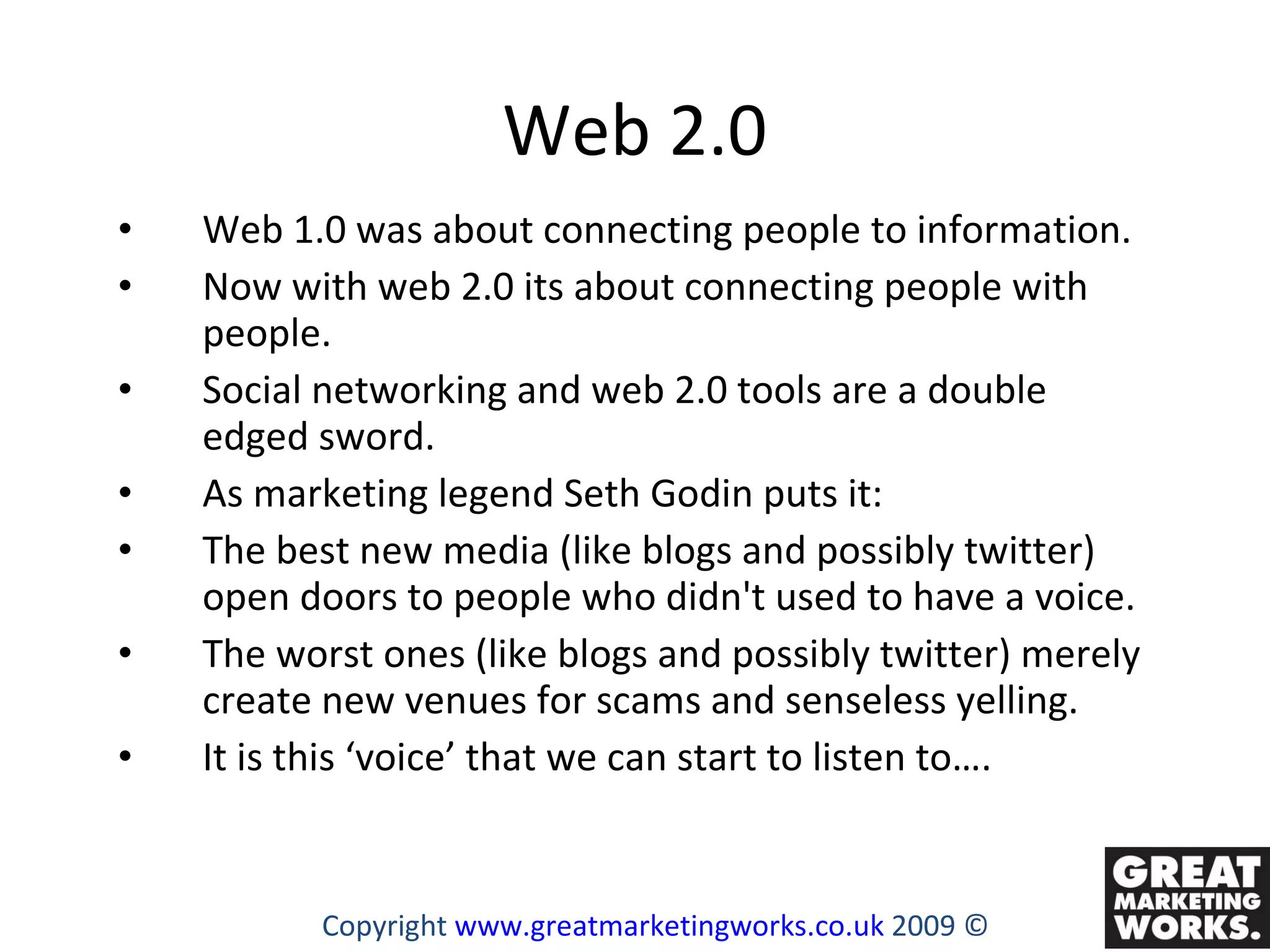 Web 2.0 Web 1.0 was about connecting people to information.  Now with web 2.0 its about connecting people with people.  Social networking and web 2.0 tools are a double edged sword.  As marketing legend Seth Godin puts it:  The best new media (like blogs and possibly twitter) open doors to people who didn't used to have a voice.  The worst ones (like blogs and possibly twitter) merely create new venues for scams and senseless yelling.  It is this ‘voice’ that we can start to listen to…. Copyright  www.greatmarketingworks.co.uk  2009 © 