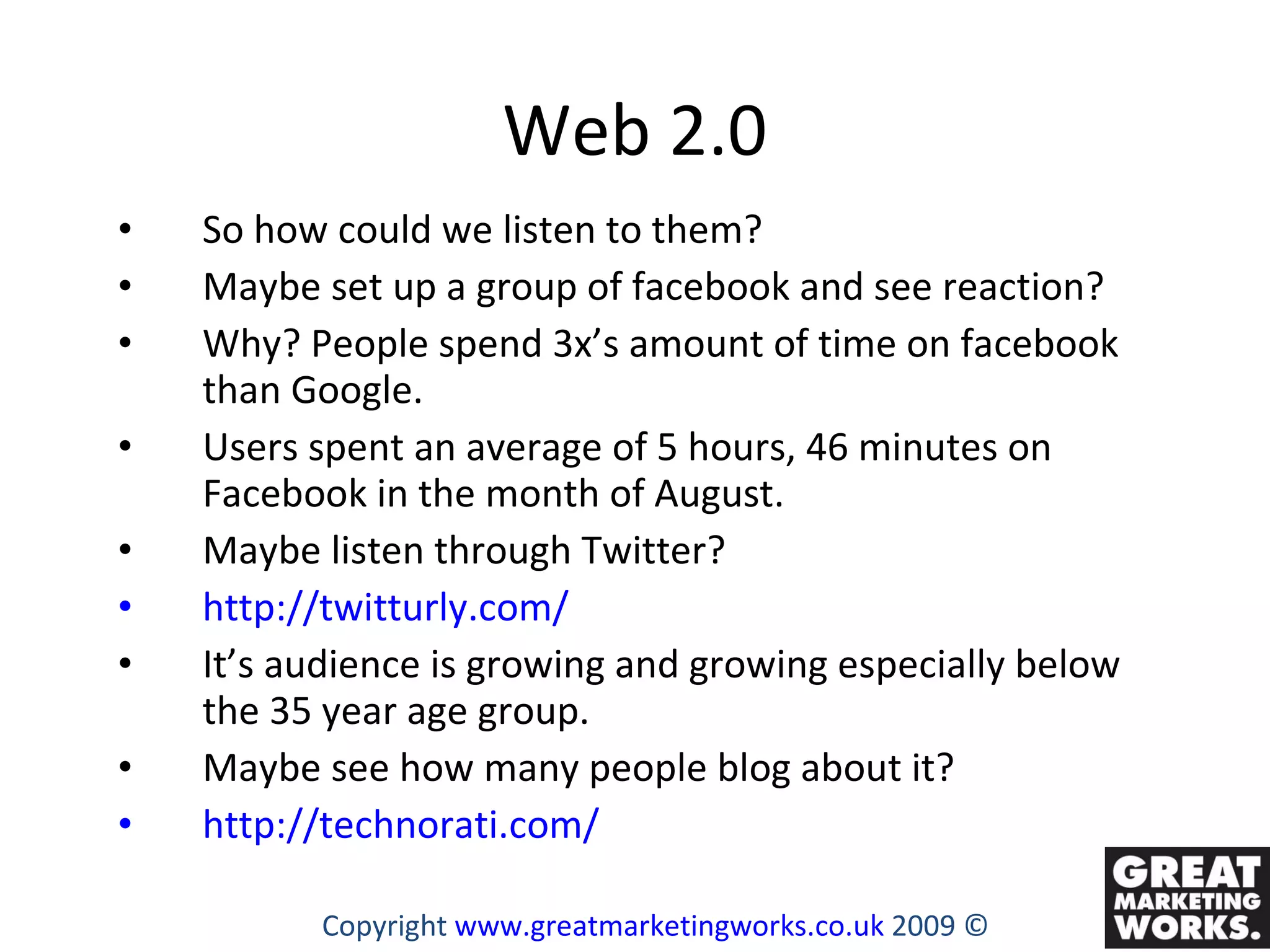 Web 2.0 So how could we listen to them? Maybe set up a group of facebook and see reaction?  Why? People spend 3x’s amount of time on facebook than Google. Users spent an average of 5 hours, 46 minutes on Facebook in the month of August.  Maybe listen through Twitter? http://twitturly.com/ It’s audience is growing and growing especially below the 35 year age group.  Maybe see how many people blog about it? http://technorati.com/ Copyright  www.greatmarketingworks.co.uk  2009 © 