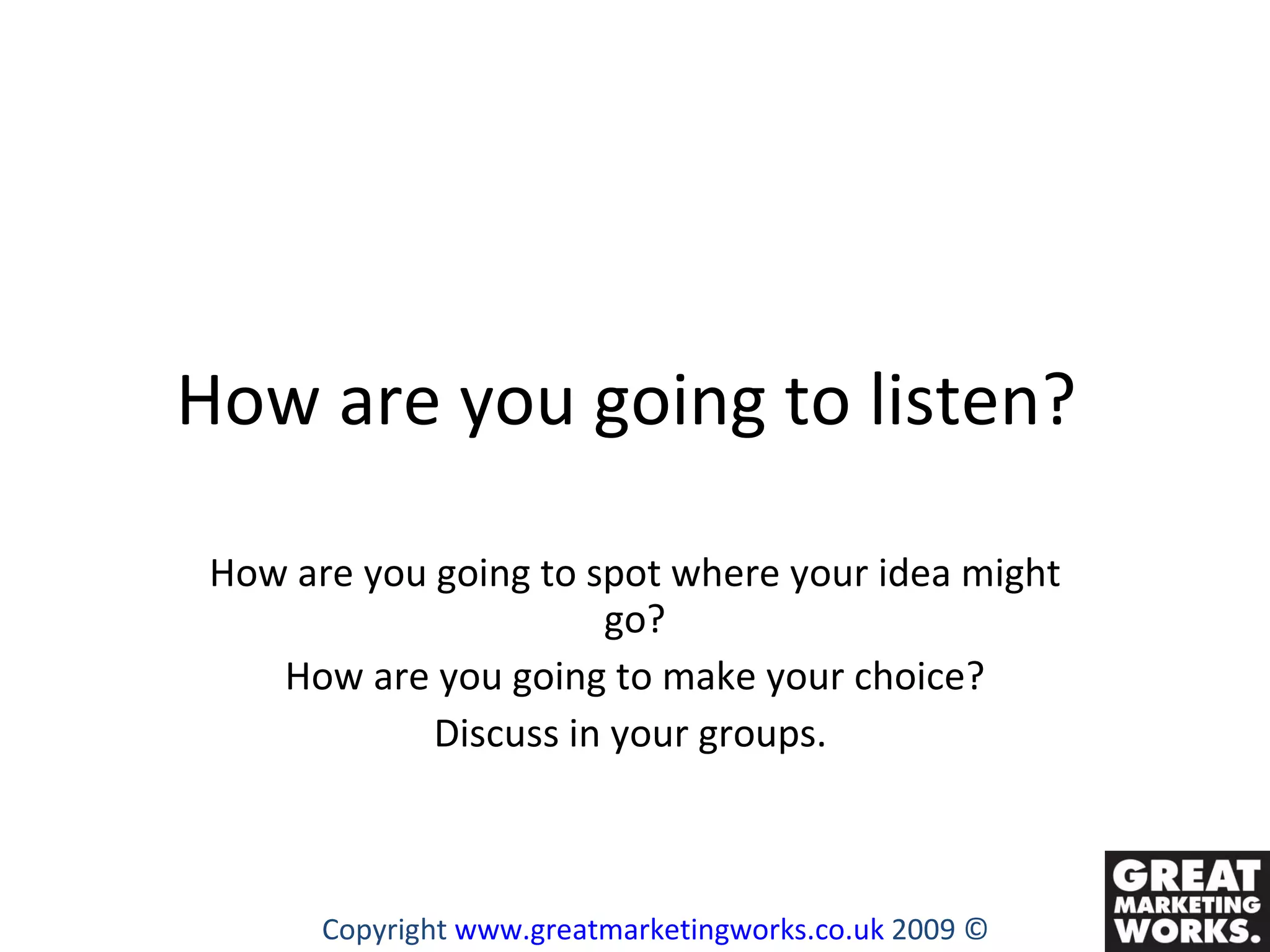 How are you going to listen?  How are you going to spot where your idea might go? How are you going to make your choice? Discuss in your groups.  Copyright  www.greatmarketingworks.co.uk  2009 © 