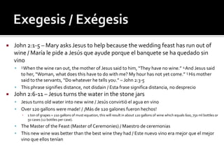    John 2:1-5 – Mary asks Jesus to help because the wedding feast has run out of
    wine / María le pide a Jesús que ayude porque el banquete se ha quedado sin
    vino
       3 Whenthe wine ran out, the mother of Jesus said to him, “They have no wine.” 4 And Jesus said
      to her, “Woman, what does this have to do with me? My hour has not yet come.” 5 His mother
      said to the servants, “Do whatever he tells you.” – John 2:3-5
     This phrase signifies distance, not disdain / Esta frase significa distancia, no desprecio
   John 2:6-11 – Jesus turns the water in the stone jars
     Jesus turns old water into new wine / Jesús convirtió el agua en vino
     Over 120 gallons were made! / ¡Más de 120 galones fueron hechos!
        ▪   1 ton of grapes = 210 gallons of must equation, this will result in about 120 gallons of wine which equals 600, 750 ml bottles or
            50 cases (12 bottles per case).
     The Master of the Feast (Master of Ceremonies) / Maestro de ceremonias
     This new wine was better than the best wine they had / Este nuevo vino era mejor que el mejor
      vino que ellos tenían
 