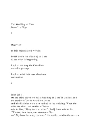 The Wedding at Cana
Jesus’ 1st Sign
1
Overview
In this presentation we will:
Break down the Wedding of Cana
to see what is happening
Look at the way the Catechism
uses this passage
Look at what this says about our
redemption
2
John 2:1-11
On the third day there was a wedding in Cana in Galilee, and
the mother of Jesus was there. Jesus
and his disciples were also invited to the wedding. When the
wine ran short, the mother of Jesus
said to him, “They have no wine.” [And] Jesus said to her,
“Woman, how does your concern affect
me? My hour has not yet come.” His mother said to the servers,
 