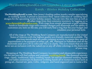 TheWeddingBandCo.com, New Jersey's leading online jewelry retailer specializing
    in wedding bands, is proud to announce their latest collection of wedding band
designs for the upcoming winter holiday season. You can view this new line as well as
                      all other rings from their extensive inventory by logging on to
 www.theweddingbandco.com. With rings from simple platinum or gold wedding
     bands to handmade rings with complex designs and diamonds and the ability to
    customize any item on the site, you will surly find a ring that fits your budget and
                                                        emulates your personal style.

    All of the rings at The Wedding Band Company are manufactured in the United
     States of America with the highest quality eco-friendly materials available. The
            precious metals used are under constant scrutiny to ensure they meet all
   requirements to be stamped as either 14K, 18K, Platinum or Palladium and all the
  diamonds used are G/H in color and VS1/2 in clarity. This is to insure that you will
never see an inclusion with the naked eye or any off white colorings in the diamonds
                                                                          of your ring.

  Shopping at The Wedding Band Company is a creative and pleasurable experience.
On the site you will find unique and exquisite wedding bands like diamond eternity
rings, classic, traditional, fancy wedding bands, his and her diamond wedding bands
    and ladies anniversary & diamond wedding bands all in numerous styles such as
 prong set, channel set, pave, Celtic, milgrain, and hand engraved just to name a few.
 