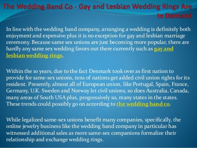 In line with the wedding band company, arranging a wedding is definitely both
enjoyment and expensive plus it is no exception for gay and lesbian marriage
ceremony. Because same sex unions are just becoming more popular, there are
hardly any same sex wedding favors out there currently such as gay and
lesbian wedding rings.
Within the 10 years, due to the fact Denmark took over as first nation to
provide for same-sex unions, tens of nations get added civil union rights for its
resident. Presently, almost all of European union, like Portugal, Spain, France,
Germany, U.K. Sweden and Norway let civil unions, so does Australia, Canada,
many areas of South USA plus, progressively so, many states in the states.
These trends could possibly go on according to the wedding band co.
While legalized same-sex unions benefit many companies, specifically, the
online jewelry business like the wedding band company in particular has
witnessed additional sales as more same-sex companions formalize their
relationship and exchange wedding rings.
 