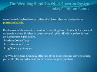 www.theweddingbandco.com offers their latest chevron designs inlay
platinum bands.

Double row of chevrons in a comfort fit wedding band. Available for men and
women in various finishes in your choice of 14K & 18K white, yellow & rose
gold, platinum & palladium.
 Product Code: (T1198)
 Price Starts at $632.00
 Ring Size - 3.50 to 13.50

The Wedding Band Company offer one of the best customer services to help
you while placing order or any other assistance post purchase.
 