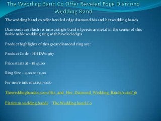 The wedding band co offer beveled edge diamond his and her wedding bands

Diamonds are flush set into a single band of precious metal in the center of this
fashionable wedding ring with beveled edges.

Product highlights of this great diamond ring are:

Product Code - HHDW0967

Price starts at - $843.00

Ring Size - 4.00 to 15.00

For more information visit-

Theweddingbandco.com/His_and_Her_Diamond_Wedding_Bands/catid/36

Platinum wedding bands | The Wedding band Co
 