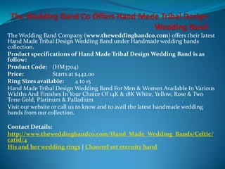 The Wedding Band Company (www.theweddingbandco.com) offers their latest
Hand Made Tribal Design Wedding Band under Handmade wedding bands
collection.
Product specifications of Hand Made Tribal Design Wedding Band is as
follow:
Product Code: (HM3704)
Price:            Starts at $442.00
Ring Sizes available:        4 to 15
Hand Made Tribal Design Wedding Band For Men & Women Available In Various
Widths And Finishes In Your Choice Of 14K & 18K White, Yellow, Rose & Two
Tone Gold, Platinum & Palladium
Visit our website or call us to know and to avail the latest handmade wedding
bands from our collection.

Contact Details:
http://www.theweddingbandco.com/Hand_Made_Wedding_Bands/Celtic/
catid/4
His and her wedding rings | Channel set eternity band
 