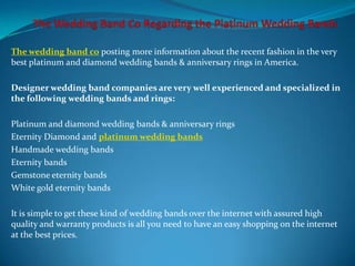 The wedding band co posting more information about the recent fashion in the very
best platinum and diamond wedding bands & anniversary rings in America.

Designer wedding band companies are very well experienced and specialized in
the following wedding bands and rings:

Platinum and diamond wedding bands & anniversary rings
Eternity Diamond and platinum wedding bands
Handmade wedding bands
Eternity bands
Gemstone eternity bands
White gold eternity bands

It is simple to get these kind of wedding bands over the internet with assured high
quality and warranty products is all you need to have an easy shopping on the internet
at the best prices.
 