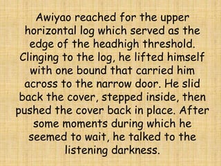 Awiyao reached for the upper
horizontal log which served as the
edge of the headhigh threshold.
Clinging to the log, he lifted himself
with one bound that carried him
across to the narrow door. He slid
back the cover, stepped inside, then
pushed the cover back in place. After
some moments during which he
seemed to wait, he talked to the
listening darkness.
 