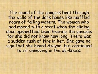 The sound of the gangsas beat through
the walls of the dark house like muffled
roars of falling waters. The woman who
had moved with a start when the sliding
door opened had been hearing the gangsas
for she did not know how long. There was
a sudden rush of fire in her. She gave no
sign that she heard Awiyao, but continued
to sit unmoving in the darkness.
 