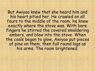 But Awiyao knew that she heard him and
his heart pitied her. He crawled on all
fours to the middle of the room; he knew
exactly where the stove was. With bare
fingers he stirred the covered smoldering
embers, and blew into the stove. When
the coals began to glow, Awiyao put pieces
of pine on them, then full round logs as
his arms. The room brightened.
 