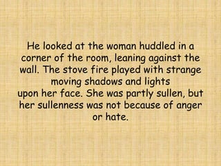 He looked at the woman huddled in a
corner of the room, leaning against the
wall. The stove fire played with strange
moving shadows and lights
upon her face. She was partly sullen, but
her sullenness was not because of anger
or hate.
 