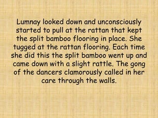 Lumnay looked down and unconsciously
started to pull at the rattan that kept
the split bamboo flooring in place. She
tugged at the rattan flooring. Each time
she did this the split bamboo went up and
came down with a slight rattle. The gong
of the dancers clamorously called in her
care through the walls.
 