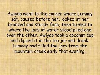 Awiyao went to the corner where Lumnay
sat, paused before her, looked at her
bronzed and sturdy face, then turned to
where the jars of water stood piled one
over the other. Awiyao took a coconut cup
and dipped it in the top jar and drank.
Lumnay had filled the jars from the
mountain creek early that evening.
 