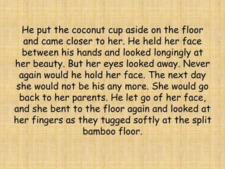 He put the coconut cup aside on the floor
and came closer to her. He held her face
between his hands and looked longingly at
her beauty. But her eyes looked away. Never
again would he hold her face. The next day
she would not be his any more. She would go
back to her parents. He let go of her face,
and she bent to the floor again and looked at
her fingers as they tugged softly at the split
bamboo floor.
 