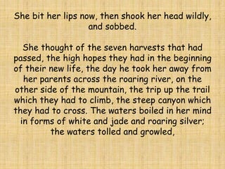 She bit her lips now, then shook her head wildly,
and sobbed.
She thought of the seven harvests that had
passed, the high hopes they had in the beginning
of their new life, the day he took her away from
her parents across the roaring river, on the
other side of the mountain, the trip up the trail
which they had to climb, the steep canyon which
they had to cross. The waters boiled in her mind
in forms of white and jade and roaring silver;
the waters tolled and growled,
 