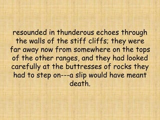 resounded in thunderous echoes through
the walls of the stiff cliffs; they were
far away now from somewhere on the tops
of the other ranges, and they had looked
carefully at the buttresses of rocks they
had to step on---a slip would have meant
death.
 