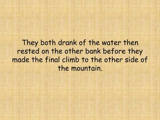 They both drank of the water then
rested on the other bank before they
made the final climb to the other side of
the mountain.
 