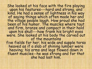 She looked at his face with the fire playing
upon his features---hard and strong, and
kind. He had a sense of lightness in his way
of saying things which often made her and
the village people laugh. How proud she had
been of his humor. The muscles where taut
and firm, bronze and compact in their hold
upon his skull---how frank his bright eyes
were. She looked at his body the carved out
of the mountains
five fields for her; his wide and supple torso
heaved as if a slab of shining lumber were
heaving; his arms and legs flowed down in
fluent muscles--he was strong and for that
she had lost him.
 