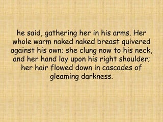 he said, gathering her in his arms. Her
whole warm naked naked breast quivered
against his own; she clung now to his neck,
and her hand lay upon his right shoulder;
her hair flowed down in cascades of
gleaming darkness.
 