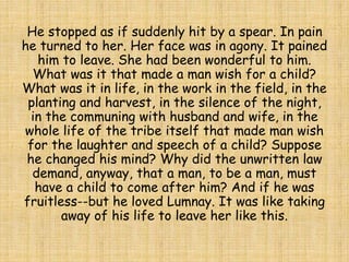 He stopped as if suddenly hit by a spear. In pain
he turned to her. Her face was in agony. It pained
him to leave. She had been wonderful to him.
What was it that made a man wish for a child?
What was it in life, in the work in the field, in the
planting and harvest, in the silence of the night,
in the communing with husband and wife, in the
whole life of the tribe itself that made man wish
for the laughter and speech of a child? Suppose
he changed his mind? Why did the unwritten law
demand, anyway, that a man, to be a man, must
have a child to come after him? And if he was
fruitless--but he loved Lumnay. It was like taking
away of his life to leave her like this.
 