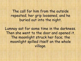 The call for him from the outside
repeated; her grip loosened, and he
buried out into the night.
Lumnay sat for some time in the darkness.
Then she went to the door and opened it.
The moonlight struck her face; the
moonlight spilled itself on the whole
village.
 