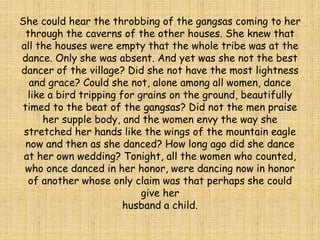She could hear the throbbing of the gangsas coming to her
through the caverns of the other houses. She knew that
all the houses were empty that the whole tribe was at the
dance. Only she was absent. And yet was she not the best
dancer of the village? Did she not have the most lightness
and grace? Could she not, alone among all women, dance
like a bird tripping for grains on the ground, beautifully
timed to the beat of the gangsas? Did not the men praise
her supple body, and the women envy the way she
stretched her hands like the wings of the mountain eagle
now and then as she danced? How long ago did she dance
at her own wedding? Tonight, all the women who counted,
who once danced in her honor, were dancing now in honor
of another whose only claim was that perhaps she could
give her
husband a child.
 