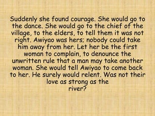 Suddenly she found courage. She would go to
the dance. She would go to the chief of the
village, to the elders, to tell them it was not
right. Awiyao was hers; nobody could take
him away from her. Let her be the first
woman to complain, to denounce the
unwritten rule that a man may take another
woman. She would tell Awiyao to come back
to her. He surely would relent. Was not their
love as strong as the
river?
 