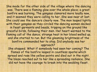 She made for the other side of the village where the dancing
was. There was a flaming glow over the whole place; a great
bonfire was burning. The gangsas clamored more loudly now,
and it seemed they were calling to her. She was near at last.
She could see the dancers clearly now. The man leaped lightly
with their gangsas as they circled the dancing women decked
in feast garments and beads, tripping on the ground like
graceful birds, following their men. Her heart warmed to the
flaming call of the dance; strange heat in her blood welled up,
and she started to run. But the gleaming brightness of the
bonfire commanded her to stop. Did anybody see her
approach?
She stopped. What if somebody had seen her coming? The
flames of the bonfire leaped in countless sparks which
spread and rose like yellow points and died out in the night.
The blaze reached out to her like a spreading radiance. She
did not have the courage to break into the wedding feast.
 
