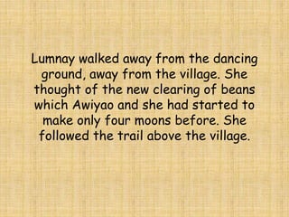 Lumnay walked away from the dancing
ground, away from the village. She
thought of the new clearing of beans
which Awiyao and she had started to
make only four moons before. She
followed the trail above the village.
 