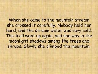 When she came to the mountain stream
she crossed it carefully. Nobody held her
hand, and the stream water was very cold.
The trail went up again, and she was in the
moonlight shadows among the trees and
shrubs. Slowly she climbed the mountain.
 