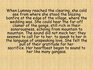 When Lumnay reached the clearing, she cold
see from where she stood the blazing
bonfire at the edge of the village, where the
wedding was. She could hear the far-off
clamor of the gongs, still rich in their
sonorousness, echoing from mountain to
mountain. The sound did not mock her; they
seemed to call far to her, to speak to her in
the language of unspeaking love. She felt the
pull of their gratitude for her
sacrifice. Her heartbeat began to sound to
her like many gangsas.
 