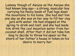 Lumnay though of Awiyao as the Awiyao she
had known long ago-- a strong, muscular boy
carrying his heavy loads of fuel logs down
the mountains to his home. She had met him
one day as she was on her way to fill her clay
jars with water. He had stopped at the
spring to drink and rest; and she had made
him drink the cool mountain water from her
coconut shell. After that it did not take him
long to decide to throw his spear on the
stairs of her father's house in token on his
desire to marry her.
 