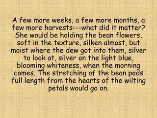 A few more weeks, a few more months, a
few more harvests---what did it matter?
She would be holding the bean flowers,
soft in the texture, silken almost, but
moist where the dew got into them, silver
to look at, silver on the light blue,
blooming whiteness, when the morning
comes. The stretching of the bean pods
full length from the hearts of the wilting
petals would go on.
 