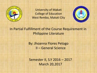 University of Makati
College of Education
West Rembo, Makati City
In Partial Fulfillment of the Course Requirement in
Philippine Literature
By: Jhoanna Flores Petogo
II – General Science
Semester II, S.Y 2016 – 2017
March 20,2017
 