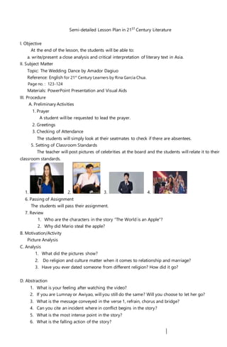 Semi-detailed Lesson Plan in 21ST
Century Literature
I. Objective
At the end of the lesson, the students will be able to:
a. write/present a close analysis and critical interpretation of literary text in Asia.
II. Subject Matter
Topic: The Wedding Dance by Amador Dagiuo
Reference: English for 21st
Century Learners by Rina Garcia Chua.
Page no. : 123-124
Materials: PowerPoint Presentation and Visual Aids
III. Procedure
A. Preliminary Activities
1. Prayer
A student will be requested to lead the prayer.
2. Greetings
3. Checking of Attendance
The students will simply look at their seatmates to check if there are absentees.
5. Setting of Classroom Standards
The teacher will post pictures of celebrities at the board and the students will relate it to their
classroom standards.
1. 2. 3. 4.
6. Passing of Assignment
The students will pass their assignment.
7. Review
1. Who are the characters in the story “The World is an Apple”?
2. Why did Mario steal the apple?
B. Motivation/Activity
Picture Analysis
C. Analysis
1. What did the pictures show?
2. Do religion and culture matter when it comes to relationship and marriage?
3. Have you ever dated someone from different religion? How did it go?
D. Abstraction
1. What is your feeling after watching the video?
2. If you are Lumnay or Awiyao, will you still do the same? Will you choose to let her go?
3. What is the message conveyed in the verse 1, refrain, chorus and bridge?
4. Can you cite an incident where in conflict begins in the story?
5. What is the most intense point in the story?
6. What is the falling action of the story?
 