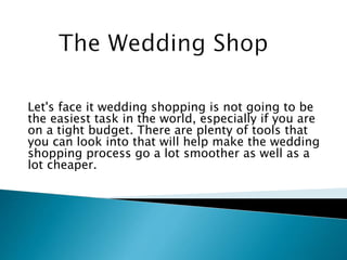 Let's face it wedding shopping is not going to be
the easiest task in the world, especially if you are
on a tight budget. There are plenty of tools that
you can look into that will help make the wedding
shopping process go a lot smoother as well as a
lot cheaper.
 