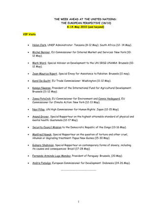 THE WEEK AHEAD AT THE UNITED NATIONS:
                             THE EUROPEAN PERSPECTIVE (18/10)
                                   8-14 May 2010 (and beyond)

VIP Visits



   •   Helen Clark, UNDP Administrator: Tanzania (8-12 May); South Africa (12- 14 May).

   •   Michel Barnier, EU Commissioner for Internal Market and Services: New York (10-
       12 May).

   •   Mark Ward, Special Advisor on Development to the UN SRSG UNAMA: Brussels (10-
       12 May).

   •   Jean-Maurice Ripert, Special Envoy for Assistance to Pakistan: Brussels (11 may).

   •   Karel De Gucht, EU Trade Commissioner: Washington (11-12 May).

   •   Kanayo Nwanze, President of the International Fund for Agricultural Development:
       Brussels (11-12 May).

   •   Janez Potočnik, EU Commissioner for Environment and Connie Hedegaard, EU
       Commissioner for Climate Action: New York (12-13 May).

   •   Navi Pillay, UN High Commissioner for Human Rights: Japan (12-15 May).

   •   Anand Grover, Special Rapporteur on the highest attainable standard of physical and
       mental health: Guatemala (12-17 May).

   •   Security Council Mission to the Democratic Republic of the Congo (13-16 May).

   •   Manfred Nowak, Special Rapporteur on the question of torture and other cruel,
       inhuman or degrading treatment: Papua New-Guinea (15-30 May).

   •   Gulnara Shahinian, Special Rapporteur on contemporary forms of slavery, including
       its causes and consequences: Brazil (17-28 May).

   •   Fernando Armindo Lugo Mendez, President of Paraguay: Brussels, (20 May).

   •   Andris Piebalgs, European Commissioner for Development: Indonesia (24-26 May).

                              ---------------------------------




                                             1
 