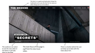 The main focus of this page is
a gif from his new music
video.
The audience can select
to see the new video in
full where it will take
The font is in capital and bold which shows his
trademark as he uses this font for his name on
other thing such as on his album.
There is a button where the user
can keep up to date with the
news about him.
 