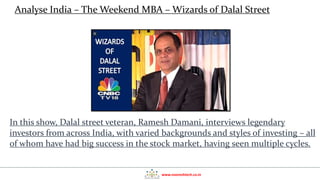 www.nooreshtech.co.in
In this show, Dalal street veteran, Ramesh Damani, interviews legendary
investors from across India, with varied backgrounds and styles of investing – all
of whom have had big success in the stock market, having seen multiple cycles.
Analyse India – The Weekend MBA – Wizards of Dalal Street
 