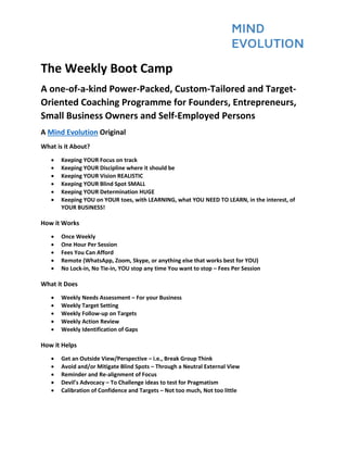 The Weekly Boot Camp
A one-of-a-kind Power-Packed, Custom-Tailored and Target-
Oriented Coaching Programme for Founders, Entrepreneurs,
Small Business Owners and Self-Employed Persons
A Mind Evolution Original
What is it About?
• Keeping YOUR Focus on track
• Keeping YOUR Discipline where it should be
• Keeping YOUR Vision REALISTIC
• Keeping YOUR Blind Spot SMALL
• Keeping YOUR Determination HUGE
• Keeping YOU on YOUR toes, with LEARNING, what YOU NEED TO LEARN, in the interest, of
YOUR BUSINESS!
How it Works
• Once Weekly
• One Hour Per Session
• Fees You Can Afford
• Remote (WhatsApp, Zoom, Skype, or anything else that works best for YOU)
• No Lock-in, No Tie-in, YOU stop any time You want to stop – Fees Per Session
What it Does
• Weekly Needs Assessment – For your Business
• Weekly Target Setting
• Weekly Follow-up on Targets
• Weekly Action Review
• Weekly Identification of Gaps
How it Helps
• Get an Outside View/Perspective – i.e., Break Group Think
• Avoid and/or Mitigate Blind Spots – Through a Neutral External View
• Reminder and Re-alignment of Focus
• Devil’s Advocacy – To Challenge ideas to test for Pragmatism
• Calibration of Confidence and Targets – Not too much, Not too little
 
