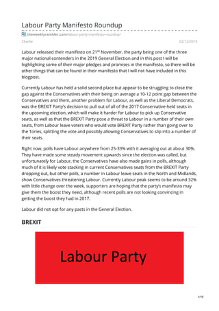 Charlie 02/12/2019
Labour Party Manifesto Roundup
theweeklyrambler.com/labour-party-manifesto-roundup/
Labour released their manifesto on 21 November, the party being one of the three
major national contenders in the 2019 General Election and in this post I will be
highlighting some of their major pledges and promises in the manifesto, so there will be
other things that can be found in their manifesto that I will not have included in this
blogpost.
Currently Labour has held a solid second place but appear to be struggling to close the
gap against the Conservatives with their being on average a 10-12 point gap between the
Conservatives and them, another problem for Labour, as well as the Liberal Democrats,
was the BREXIT Party’s decision to pull out of all of the 2017 Conservative-held seats in
the upcoming election, which will make it harder for Labour to pick up Conservative
seats, as well as that the BREXIT Party pose a threat to Labour in a number of their own
seats, from Labour leave voters who would vote BREXIT Party rather than going over to
the Tories, splitting the vote and possibly allowing Conservatives to slip into a number of
their seats.
Right now, polls have Labour anywhere from 25-33% with it averaging out at about 30%.
They have made some steady movement upwards since the election was called, but
unfortunately for Labour, the Conservatives have also made gains in polls, although
much of it is likely vote stacking in current Conservatives seats from the BREXIT Party
dropping out, but other polls, a number in Labour leave seats in the North and Midlands,
show Conservatives threatening Labour. Currently Labour peak seems to be around 32%
with little change over the week, supporters are hoping that the party’s manifesto may
give them the boost they need, although recent polls are not looking convincing in
getting the boost they had in 2017.
Labour did not opt for any pacts in the General Election.
BREXIT
st
1/19
 