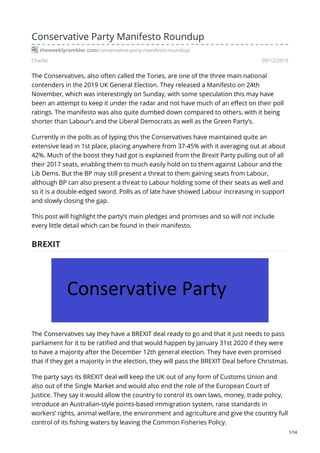 Charlie 09/12/2019
Conservative Party Manifesto Roundup
theweeklyrambler.com/conservative-party-manifesto-roundup/
The Conservatives, also often called the Tories, are one of the three main national
contenders in the 2019 UK General Election. They released a Manifesto on 24th
November, which was interestingly on Sunday, with some speculation this may have
been an attempt to keep it under the radar and not have much of an effect on their poll
ratings. The manifesto was also quite dumbed down compared to others, with it being
shorter than Labour’s and the Liberal Democrats as well as the Green Party’s.
Currently in the polls as of typing this the Conservatives have maintained quite an
extensive lead in 1st place, placing anywhere from 37-45% with it averaging out at about
42%. Much of the boost they had got is explained from the Brexit Party pulling out of all
their 2017 seats, enabling them to much easily hold on to them against Labour and the
Lib Dems. But the BP may still present a threat to them gaining seats from Labour,
although BP can also present a threat to Labour holding some of their seats as well and
so it is a double-edged sword. Polls as of late have showed Labour increasing in support
and slowly closing the gap.
This post will highlight the party’s main pledges and promises and so will not include
every little detail which can be found in their manifesto.
BREXIT
The Conservatives say they have a BREXIT deal ready to go and that it just needs to pass
parliament for it to be ratified and that would happen by January 31st 2020 if they were
to have a majority after the December 12th general election. They have even promised
that if they get a majority in the election, they will pass the BREXIT Deal before Christmas.
The party says its BREXIT deal will keep the UK out of any form of Customs Union and
also out of the Single Market and would also end the role of the European Court of
Justice. They say it would allow the country to control its own laws, money, trade policy,
introduce an Australian-style points-based immigration system, raise standards in
workers’ rights, animal welfare, the environment and agriculture and give the country full
control of its fishing waters by leaving the Common Fisheries Policy.
1/14
 