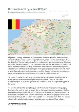 January 23,
2020
The Government System of Belgium
theweeklyrambler.com/the-government-system-of-belgium/
Belgium is a country in the west of Europe and is bordered with four other countries,
France, the Netherlands, Luxembourg and Germany and it also has a small coast along
the North Sea. The country is known for its medieval towns and renaissance architecture
and is also the headquarters for the European Union and the NATO alliance. The country
is split between a French-speaking south called Wallonia and a Dutch-speaking north
called Flanders with both of these regions having a strong nationalist movement, many
of which have advocated for independence and the division between the two sides can
often be observed in its politics as well as forming an important part of it.
The country’s capital city is Brussels located in the central portion of Belgium and is
where the instruments of the European Union is based such as the European
parliament, I plan to cover the system of the European Union in a separate blogpost in
the future.
The country is known for being bilingual with French and Dutch as main languages,
German is also another main language due to the speakers making up about 1% of the
population, mostly found in the east of the country. Belgium uses the Euro currency of
which many European Union states have adopted and the country’s population is 11.4
million as of 2018, Dutch-speakers make up 60% and French speakers 40%. The largest
religion is Christianity but the country also has many who do not follow religion.
Government Type
1/9
 
