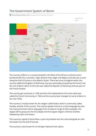 January 29,
2020
The Government System of Benin
theweeklyrambler.com/the-government-system-of-benin/
The country of Benin is a country located in the West of the African continent and is
bordered with four countries, Togo, Burkina Faso, Niger and Nigeria and also has a coast
along the Gulf of Guinea in the Atlantic Ocean. There was once a kingdom within the
country called the Kingdom of Dahomey, but was eventually annexed by the French into
the rest of Benin which at the time was called the Republic of Dahomey and was part of
the French Empire.
The country got autonomy in 1958 and then full independence from then what was
called the French Community in 1960 and the country later changed its name to Benin in
the mid-1970s.
The country is mostly known for the religion called Vodun which is commonly called
Voodoo outside of the country. The country speaks French as a main language but also
has many prominent ethnic languages from its diverse range of ethnic peoples, the
largest ethnic group are the Fon people and the largest religion is Roman Catholic
followed by Islam and Vodun.
The country’s capital is Porto-Novo, a port city located near the coast alongside an inlet
that leads into the Gulf of Guinea.
The country is also known for its Pendjari National Park safaris.
1/7
 