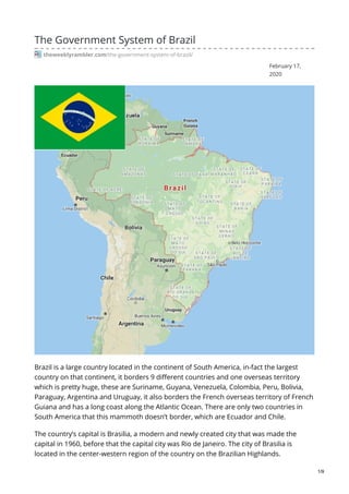 February 17,
2020
The Government System of Brazil
theweeklyrambler.com/the-government-system-of-brazil/
Brazil is a large country located in the continent of South America, in-fact the largest
country on that continent, it borders 9 different countries and one overseas territory
which is pretty huge, these are Suriname, Guyana, Venezuela, Colombia, Peru, Bolivia,
Paraguay, Argentina and Uruguay, it also borders the French overseas territory of French
Guiana and has a long coast along the Atlantic Ocean. There are only two countries in
South America that this mammoth doesn’t border, which are Ecuador and Chile.
The country’s capital is Brasilia, a modern and newly created city that was made the
capital in 1960, before that the capital city was Rio de Janeiro. The city of Brasilia is
located in the center-western region of the country on the Brazilian Highlands.
1/9
 